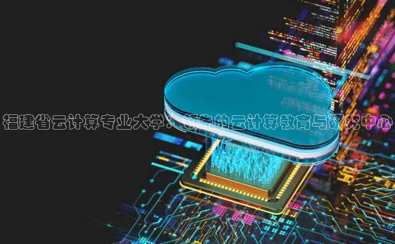 凯捷路畅科技福建省云计算专业大学：领先的云计算教育与研究中心
