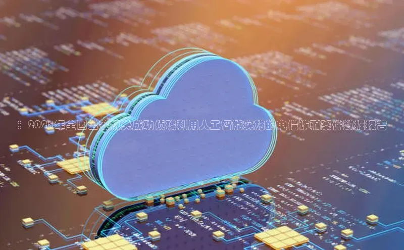 ：2025年全国公安机关成功侦破利用人工智能实施的电信诈骗案件数据报告